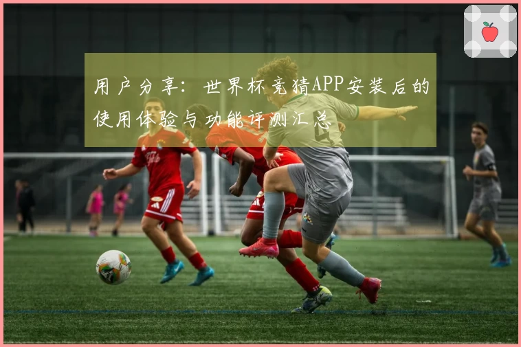 用户分享：世界杯竞猜APP安装后的使用体验与功能评测汇总