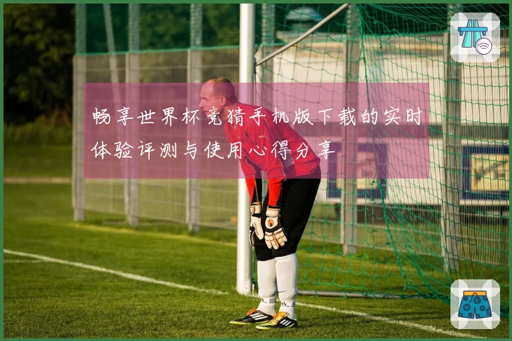 畅享世界杯竞猜手机版下载的实时体验评测与使用心得分享