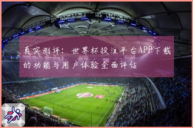 真实测评：世界杯投注平台APP下载的功能与用户体验全面评估